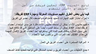 ‫تابع‬
–
‫تدريب‬
ERP
:
‫أجل‬ ‫من‬ ‫فريقك‬ ‫تمكين‬
‫للنظام‬ ‫األمثل‬ ‫االستخدام‬
‫ومهارة‬ ‫المعرفة‬ ‫مستويات‬ ‫لتقييم‬ ‫الطرق‬ ‫بعض‬ ‫يلي‬ ‫فيما‬
ERP
‫لفريقك‬
:
•
‫ال‬ ‫في‬ ‫عضو‬ ‫لكل‬ ‫والضعف‬ ‫القوة‬ ‫نقاط‬ ‫لتحديد‬ ‫المهارات‬ ‫تقييم‬ ‫اختبار‬ ‫إجراء‬
‫فريق‬
•
‫األداء‬ ‫مقاييس‬ ‫تقييم‬
:
‫أ‬ ‫استخدام‬ ‫مدى‬ ‫عن‬ ‫فكرة‬ ‫األداء‬ ‫مقاييس‬ ‫تمنحك‬ ‫أن‬ ‫يمكن‬
‫عضاء‬
‫لنظام‬ ‫فريقك‬
ERP
.
‫تكافح‬ ‫قد‬ ‫التي‬ ‫المناطق‬ ‫على‬ ً‫ا‬‫أيض‬ ‫الضوء‬ ‫يسلط‬ ‫أن‬ ‫يمكن‬
‫فيها‬
.
‫الفريق‬ ‫أعضاء‬ ‫أحد‬ ‫يستغرقها‬ ‫التي‬ ‫المدة‬ ‫تقييم‬ ‫يمكنك‬ ،‫المثال‬ ‫سبيل‬ ‫على‬
‫المهمة‬ ‫إلكمال‬
‫نظام‬ ‫في‬
ERP
‫األخطاء‬ ‫فيها‬ ‫يرتكبون‬ ‫التي‬ ‫المرات‬ ‫عدد‬ ‫أو‬
.
•
‫العمل‬ ‫في‬ ‫الفريق‬ ‫أعضاء‬ ‫على‬ ‫المستمرة‬ ‫المراقبة‬
.
•
‫نق‬ ‫لتحديد‬ ‫تواجه‬ ‫التي‬ ‫المشاكل‬ ‫تحديد‬ ‫و‬ ‫الفريق‬ ‫أعضاء‬ ‫من‬ ‫التعليقات‬ ‫جمع‬
‫الضعف‬ ‫اط‬
 