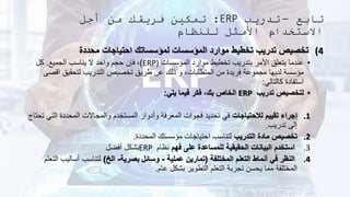 ‫تابع‬
–
‫تدريب‬
ERP
:
‫أجل‬ ‫من‬ ‫فريقك‬ ‫تمكين‬
‫للنظام‬ ‫األمثل‬ ‫االستخدام‬
(4
‫محددة‬ ‫احتياجات‬ ‫لمؤسساتك‬ ‫المؤسسات‬ ‫موارد‬ ‫تخطيط‬ ‫تدريب‬ ‫تخصيص‬
•
‫المؤسسات‬ ‫موارد‬ ‫تخطيط‬ ‫بتدريب‬ ‫األمر‬ ‫يتعلق‬ ‫عندما‬
ERP)
)
،
‫الجميع‬ ‫يناسب‬ ‫ال‬ ‫واحد‬ ‫حجم‬ ‫فإن‬
.
‫كل‬
‫اق‬ ‫لتحقيق‬ ‫التدريب‬ ‫تخصيص‬ ‫طريق‬ ‫عن‬ ‫ذلك‬ ‫و‬ ،‫المتطلبات‬ ‫من‬ ‫فريدة‬ ‫مجموعة‬ ‫لديها‬ ‫مؤسسة‬
‫صى‬
‫كالتالي‬ ‫استفادة‬
:
•
‫تدريب‬ ‫لتخصيص‬
ERP
‫يلي‬ ‫فيما‬ ‫فكر‬ ،‫بك‬ ‫الخاص‬
:
.1
‫لالحتياجات‬ ‫تقييم‬ ‫إجراء‬
‫ال‬ ‫المحددة‬ ‫والمجاالت‬ ‫المستخدم‬ ‫وأدوار‬ ‫المعرفة‬ ‫فجوات‬ ‫تحديد‬ ‫في‬
‫تحتاج‬ ‫تي‬
‫تدريب‬ ‫إلى‬
.
.2
‫التدريب‬ ‫مادة‬ ‫تخصيص‬
‫المحددة‬ ‫مؤسستك‬ ‫احتياجات‬ ‫لتناسب‬
.
.3
‫فهم‬ ‫على‬ ‫للمساعدة‬ ‫الحقيقية‬ ‫البيانات‬ ‫استخدم‬
‫نظام‬
ERP
‫أفضل‬ ‫بشكل‬
.4
‫المختلفة‬ ‫التعلم‬ ‫أنماط‬ ‫في‬ ‫النظر‬
(
‫عملية‬ ‫تمارين‬
-
‫بصرية‬ ‫وسائل‬
-
‫الخ‬
)
‫أساليب‬ ‫لتناسب‬
‫التعلم‬
‫عام‬ ‫بشكل‬ ‫التطوير‬ ‫التعلم‬ ‫تجربة‬ ‫يحسن‬ ‫مما‬ ‫المختلفة‬
.
 