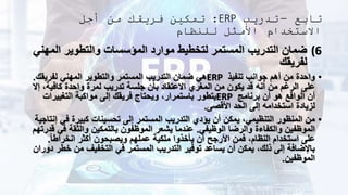 ‫تابع‬
–
‫تدريب‬
ERP
:
‫أجل‬ ‫من‬ ‫فريقك‬ ‫تمكين‬
‫للنظام‬ ‫األمثل‬ ‫االستخدام‬
(6
‫الم‬ ‫والتطوير‬ ‫المؤسسات‬ ‫موارد‬ ‫لتخطيط‬ ‫المستمر‬ ‫التدريب‬ ‫ضمان‬
‫هني‬
‫لفريقك‬
•
‫تنفيذ‬ ‫جوانب‬ ‫أهم‬ ‫من‬ ‫واحدة‬
ERP
‫لفريقك‬ ‫المهني‬ ‫والتطوير‬ ‫المستمر‬ ‫التدريب‬ ‫ضمان‬ ‫هي‬
.
،‫كافية‬ ‫واحدة‬ ‫لمرة‬ ‫تدريب‬ ‫جلسة‬ ‫بأن‬ ‫االعتقاد‬ ‫المغري‬ ‫من‬ ‫يكون‬ ‫قد‬ ‫أنه‬ ‫من‬ ‫الرغم‬ ‫على‬
‫إال‬
‫برنامج‬ ‫أن‬ ‫هو‬ ‫الواقع‬ ‫أن‬
ERP
‫التغييرات‬ ‫مواكبة‬ ‫إلى‬ ‫فريقك‬ ‫ويحتاج‬ ،‫باستمرار‬ ‫يتطور‬
‫األقصى‬ ‫الحد‬ ‫إلى‬ ‫استخدامه‬ ‫لزيادة‬
.
•
‫في‬ ‫كبيرة‬ ‫تحسينات‬ ‫إلى‬ ‫المستمر‬ ‫التدريب‬ ‫يؤدي‬ ‫أن‬ ‫يمكن‬ ،‫التنظيمي‬ ‫المنظور‬ ‫من‬
‫إنتاجية‬
‫الوظيفي‬ ‫والرضا‬ ‫والكفاءة‬ ‫الموظفين‬
.
‫ف‬ ‫والثقة‬ ‫بالتمكين‬ ‫الموظفون‬ ‫يشعر‬ ‫عندما‬
‫قدرتهم‬ ‫ي‬
ً‫ا‬‫انخراط‬ ‫أكثر‬ ‫ويصبحون‬ ‫عملهم‬ ‫ملكية‬ ‫يأخذوا‬ ‫أن‬ ‫األرجح‬ ‫فمن‬ ،‫النظام‬ ‫استخدام‬ ‫على‬
.
‫خ‬ ‫من‬ ‫التخفيف‬ ‫في‬ ‫المستمر‬ ‫التدريب‬ ‫توفير‬ ‫يساعد‬ ‫أن‬ ‫يمكن‬ ،‫ذلك‬ ‫إلى‬ ‫باإلضافة‬
‫دوران‬ ‫طر‬
‫الموظفين‬
.
 