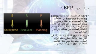 ‫هو‬ ‫ما‬
ERP
‫؟‬
•
(ERP)
‫عبارة‬ ‫اختصار‬ ‫هو‬
Enterprise
Resource Planning
‫تخطيط‬ ‫أي‬
‫برمجي‬ ‫نظام‬ ‫هو‬ ‫و‬ ‫المؤسسة‬ ‫موارد‬
‫ادار‬ ‫على‬ ‫الشركات‬ ‫و‬ ‫المؤسسات‬ ‫يساعد‬
‫ة‬
‫ويدع‬ ،‫شاملة‬ ‫و‬ ‫متكاملة‬ ‫بصورة‬ ‫االعمال‬
‫م‬
‫إدارات‬ ‫مختلف‬ ‫عبر‬ ‫والعمليات‬ ‫األتمتة‬
‫و‬
‫المؤسسة‬ ‫اقسام‬
.
•
‫نظام‬ ‫يربط‬
ERP
‫في‬ ‫الشركة‬ ‫ادارات‬ ‫كافة‬
‫أجزاء‬ ‫معظم‬ ‫يغطى‬ ‫متكامل‬ ‫عمل‬ ‫اطار‬
‫التف‬ ‫كافة‬ ‫بتوضيح‬ ‫سنقوم‬ ‫و‬ ،‫العمل‬
‫اصيل‬
‫بــ‬ ‫المتعلقة‬
ERP
‫البحث‬ ‫هذا‬ ‫خالل‬
.
 