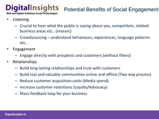 Potential Benefits of Social Engagement
• Listening
– Crucial to hear what the public is saying about you, competitors, related
business areas etc.. (researc)
– Crowdsourcing – understand behaviours, experiences, language patterns
etc..
• Engagement
– Engage directly with prospects and customers (without filters)
• Relationships
– Build long lasting relationships and trust with customers
– Build real and valuable communities online and offline (Two way process)
– Reduce customer acquisition costs (Media spend)
– Increase customer retentions (Loyalty/Advocacy)
– Mass feedback loop for your business
 