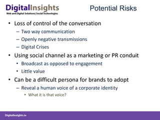 Potential Risks
• Loss of control of the conversation
– Two way communication
– Openly negative transmissions
– Digital Crises
• Using social channel as a marketing or PR conduit
• Broadcast as opposed to engagement
• Little value
• Can be a difficult persona for brands to adopt
– Reveal a human voice of a corporate identity
• What it is that voice?
 