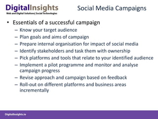 Social Media Campaigns
• Essentials of a successful campaign
– Know your target audience
– Plan goals and aims of campaign
– Prepare internal organisation for impact of social media
– Identify stakeholders and task them with ownership
– Pick platforms and tools that relate to your identified audience
– Implement a pilot programme and monitor and analyse
campaign progress
– Revise approach and campaign based on feedback
– Roll-out on different platforms and business areas
incrementally
 