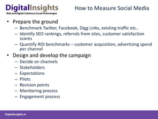 How to Measure Social Media
• Prepare the ground
– Benchmark Twitter, Facebook, Digg Links, existing traffic etc..
– Identify SEO rankings, referrals from sites, customer satisfaction
scores
– Quantify ROI benchmarks – customer acquisition, advertising spend
per channel
• Design and develop the campaign
– Decide on channels
– Stakeholders
– Expectations
– Pilots
– Revision points
– Monitoring process
– Engagement process
 