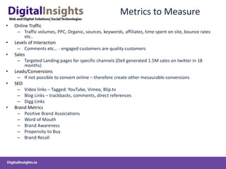 Metrics to Measure
• Online Traffic
– Traffic volumes, PPC, Organic, sources, keywords, affiliates, time spent on site, bounce rates
etc..
• Levels of Interaction
– Comments etc… - engaged customers are quality customers
• Sales
– Targeted Landing pages for specific channels (Dell generated 1.5M sales on twitter in 18
months)
• Leads/Conversions
– If not possible to convert online – therefore create other mesaurable conversions
• SEO
– Video links – Tagged: YouTube, Vimeo, Blip.tv
– Blog Links – trackbacks, comments, direct references
– Digg Links
• Brand Metrics
– Positive Brand Associations
– Word of Mouth
– Brand Awareness
– Propensity to Buy
– Brand Recall
 