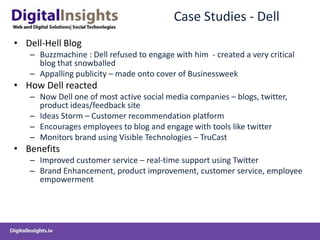Case Studies - Dell
• Dell-Hell Blog
– Buzzmachine : Dell refused to engage with him - created a very critical
blog that snowballed
– Appalling publicity – made onto cover of Businessweek
• How Dell reacted
– Now Dell one of most active social media companies – blogs, twitter,
product ideas/feedback site
– Ideas Storm – Customer recommendation platform
– Encourages employees to blog and engage with tools like twitter
– Monitors brand using Visible Technologies – TruCast
• Benefits
– Improved customer service – real-time support using Twitter
– Brand Enhancement, product improvement, customer service, employee
empowerment
 