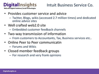 Intuit Business Service Co.
• Provides customer service and advice
– Twitter, Blogs, wikis (accessed 2.7 million times) and dedicated
online advice sites
• Well crafted web2.0 site
– Embedded customer feedback channels
• Two-way transmission of information
– From customers to Accountants, Tax, Business services etc..
• Online Peer to Peer communicatin
– Forums and Wikis
• Closed member feedback groups
– For research and very frank opinions
 
