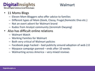 Walmart
• 11 Moms Blogs
– Eleven Mom Bloggers who offer advice to families
– Different types of Mom (Geek, Classy, Frugal,Domestic Diva etc.)
– Not an overt advert for Walmart brand
– Kudos from Analyst community (Jeremiah Owyang)
• Also has difficult online relations
– Walmart Watch
– Working Families for Walmart
– Both very critical of Walmart policies
– Facebook page hacked – bad publicity around adoption of web 2.0
– Myspace campaign panned – ends after 10 weeks
– Walmarting across America – very mixed reviews
 