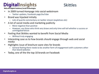 Skittles
• In 2009 turned Hompage into social webstream
– Twitter updates, Facebook page,YouTube
• Brand was hijacked initially
– Lots of puerile commentary on twitter stream (expletives etc)
• A lot of social media and marketing publicity
– More negative than positive
– However, are those who think very brave and only time will tell whether a success or
unmitigated failure
• Feeling that Skittles wanted to benefit from Social Media
– Without truly engaging
• Interesting case as to how brands should engage through web and social
media
• Highlights issue of brochure ware sites for brands
– General feeling there needs to be another form of engagement with customers other
than bland websites
• Today, one of the the top 10 brands on Facebook
 