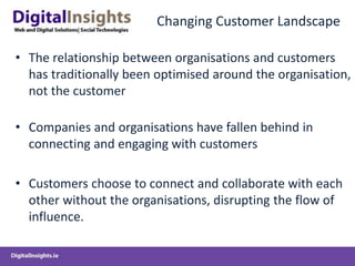 Changing Customer Landscape
• The relationship between organisations and customers
has traditionally been optimised around the organisation,
not the customer
• Companies and organisations have fallen behind in
connecting and engaging with customers
• Customers choose to connect and collaborate with each
other without the organisations, disrupting the flow of
influence.
 