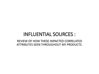 INFLUENTIAL SOURCES :
REVIEW OF HOW THESE IMPACTED CORRELATED
ATTRIBUTES SEEN THROUGHOUT MY PRODUCTS.
 