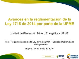 F-DI-04
Avances en la reglamentación de la
Ley 1715 de 2014 por parte de la UPME
Unidad de Planeación Minero Energética - UPME
Foro: Reglamentación de la Ley 1715 de 2014 – Sociedad Colombiana
de Ingenieros
Bogotá, 17 de mayo de 2016
 