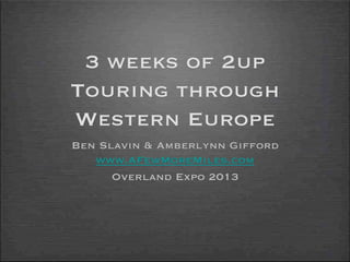 3 weeks of 2up
Touring through
Western Europe
Ben Slavin & Amberlynn Gifford
www.AFewMoreMiles.com
Overland Expo 2013
 