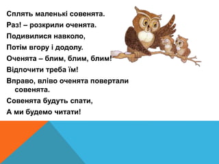 Сплять маленькі совенята.
Раз! – розкрили оченята.
Подивилися навколо,
Потім вгору і додолу.
Оченята – блим, блим, блим!
Відпочити треба їм!
Вправо, вліво оченята повертали
совенята.
Совенята будуть спати,
А ми будемо читати!
 