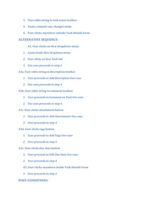 3. User edits string in task name textbox
4. Asana commits any changes made
5. User clicks anywhere outside Task Details Form
ALTERNATIVE SEQUENCE:
A1. User clicks on New dropdown menu
1. Asana loads New dropdown menu
2. User clicks on New Task tab
3. Use-case proceeds to step 2
A3a. User edits string in description textbox
1. User proceeds to Add Description Use-case
2. Use-case proceeds to step 4
A3b. User edits string in comment textbox
1. User proceeds to Comment on Task Use-case
2. Use-case proceeds to step 4
A3c. User clicks attachment button
1. User proceeds to Add Attachments Use-case
2. User proceeds to step 4
A3d. User clicks tags button
1. User proceeds to Add Tags Use-case
2. User proceeds to step 4
A3e. User clicks due date button
1. User proceeds to Edit Due Date Use-case
2. User proceeds to step 4
A5. User clicks anywhere inside Task Details Form
1. User proceeds to step 3
POST-CONDITIONS:
 