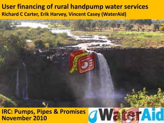 User financing of rural handpump water services
Richard C Carter, Erik Harvey, Vincent Casey (WaterAid)




IRC: Pumps, Pipes & Promises
November 2010                                             1
 