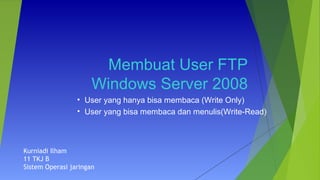 Membuat User FTP
Windows Server 2008
• User yang hanya bisa membaca (Write Only)
• User yang bisa membaca dan menulis(Write-Read)
Kurniadi Ilham
11 TKJ B
Sistem Operasi jaringan
 