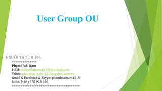 User Group OU

NGƯỜI THỰC HIỆN:
==============
Phạm Hoài Nam
MSM: phamhoainam1215@outlook.com
Yahoo: phamhoainam_1215@yahoo.com.vn
Gmail & Facebook & Skype: phamhoainam1215
Mobi: (+84) 975 073 650
======================================

 