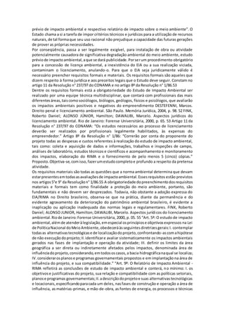 prévio de impacto ambiental e respectivo relatório de impacto sobre o meio ambiente”. O
Estado chama a si a tarefa de impor critérios técnicos e jurídicos para a utilização de recursos
naturais,de tal formaque seu uso racional não prejudique a capacidade das futuras gerações
de prover as próprias necessidades.
Por conseqüência, passa a ser legalmente exigível, para instalação de obra ou atividade
potencialmente causadora de significativa degradação ambiental do meio ambiente, estudo
préviode impactoambiental,aque se dará publicidade.Porserum procedimento obrigatório
para a concessão de licença ambiental, a inexistência do EIA ou a sua realização viciada,
contaminam o licenciamento, anulando-o. Para que o EIA seja juridicamente válido é
necessário preencher requisitos formais e materiais. Os requisitos formais são aqueles que
dizem respeito à forma jurídica e aos preceitos legais que o Estudo deve seguir. Constam no
artigo 11 da Resolução n° 237/97 do CONAMA e no artigo 8º da Resolução n° 1/86.53
Dentre os requisitos formais está a obrigatoriedade do Estudo de Impacto Ambiental ser
realizado por uma equipe técnica multidisciplinar, que contará com profissionais das mais
diferentesáreas,taiscomosociólogos, biólogos, geólogos, físicos e psicólogos, que avaliarão
os impactos ambientais positivos e negativos do empreendimento DESTEFENNI, Marcos.
Direito penal e licenciamento ambiental. São Paulo. Memória Jurídica, 2004, p. 98. 52 FINK,
Roberto Daniel; ALONSO JÚNIOR, Hamilton; DAWALIBI, Marcelo. Aspectos jurídicos do
licenciamento ambiental. Rio de Janeiro: Forense Universitária, 2000, p. 65. 53 Artigo 11 da
Resolução n° 237/97 do CONAMA: “Os estudos necessários ao processo de licenciamento
deverão ser realizados por profissionais legalmente habilitados, às expensas do
empreendedor.” Artigo 8º da Resolução n° 1/86: “Correrão por conta do proponente do
projeto todas as despesas e custos referentes à realização do estudo de impacto ambiental,
tais como: coleta e aquisição de dados e informações, trabalhos e inspeções de campo,
análises de laboratório, estudos técnicos e científicos e acompanhamento e monitoramento
dos impactos, elaboração do RIMA e o fornecimento de pelo menos 5 (cinco) cópias.”
Proposto.Objetiva-se,comisso,fazerumestudocompletoe profundo a respeito da pretensa
atividade.
Os requisitos materiais são todas as questões que a norma ambiental determina que devam
estarpresentesemtodasasavaliaçõesde impactoambiental.Essesrequisitos estão previstos
nos artigos5°e 9° da Resoluçãon° 1/86.55 A obrigatoriedade dopreenchimentodosrequisitos
materiais e formais tem como finalidade a proteção do meio ambiente, portanto, são
fundamentais e não devem ser desprezados. Todavia, não obstante a adoção expressa do
EIA/RIMA no Direito brasileiro, observa-se que na prática, diante da permanência e do
evidente agravamento da deterioração do patrimônio ambiental brasileiro, é evidente a
inaplicação ou aplicação inadequada das normas legais e regulamentares. FINK, Roberto
Daniel; ALONSO JUNIOR, Hamilton; DAWALIBI, Marcelo. Aspectos jurídicos do licenciamento
ambiental.Riode Janeiro:Forense Universitária, 2000, p. 05. 55 “Art. 5º: O estudo de impacto
ambiental,alémde atenderàlegislação,emespecial osprincípiose objetivosexpressos na Lei
de PolíticaNacional doMeioAmbiente,obedeceráàsseguintesdiretrizesgerais:I. contemplar
todasas alternativastecnológicase de localizaçãodoprojeto,confrontando-ascomahipótese
de não execuçãodoprojeto;II.identificare avaliar sistematicamente os impactos ambientais
gerados nas fases de implantação e operação da atividade; III. definir os limites da área
geográfica a ser direta ou indiretamente afetados pelos impactos, denominada área de
influênciadoprojeto,considerando,emtodososcasos,a bacia hidrográficanaqual se localiza;
IV.considerarosplanose programas governamentais propostos e em implantação na área de
influência do projeto, e sua compatibilidade.” “Art. 9º: O Relatório de Impacto Ambiental -
RIMA refletirá as conclusões de estudo de impacto ambiental e conterá, no mínimo: I. os
objetivose justificativas do projeto, sua relação e compatibilidade com as políticas setoriais,
planose programas governamentais;II.adescriçãodoprojetoe suas alternativastecnológicas
e locacionais,especificandoparacada um deles, nasfases de construção e operação a área de
influência, as matérias-primas, e mão-de-obra, as fontes de energia, os processos e técnicas
 