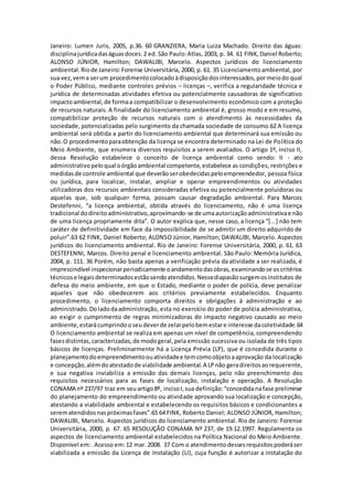 Janeiro: Lumen Juris, 2005, p.36. 60 GRANZIERA, Maria Luiza Machado. Direito das águas:
disciplinajurídicadaságuasdoces.2 ed. São Paulo:Atlas, 2003, p. 34. 61 FINK,Daniel Roberto;
ALONSO JÚNIOR, Hamilton; DAWALIBI, Marcelo. Aspectos jurídicos do licenciamento
ambiental.Riode Janeiro:Forense Universitária, 2000, p. 61. 35 Licenciamentoambiental, por
sua vez,vema serum procedimentocolocadoàdisposiçãodosinteressados,pormeiodo qual
o Poder Público, mediante controles prévios – licenças –, verifica a regularidade técnica e
jurídica de determinadas atividades efetiva ou potencialmente causadoras de significativo
impactoambiental,de formaa compatibilizar o desenvolvimento econômico com a proteção
de recursos naturais. A finalidade do licenciamento ambiental é, grosso modo e em resumo,
compatibilizar proteção de recursos naturais com o atendimento às necessidades da
sociedade, potencializadas pelo surgimento da chamada sociedade de consumo.62 A licença
ambiental será obtida a partir do licenciamento ambiental que determinará sua emissão ou
não.O procedimentoparaobtenção da licença se encontra determinado na Lei de Política do
Meio Ambiente, que enumera diversos requisitos a serem avaliados. O artigo 1º, inciso II,
dessa Resolução estabelece o conceito de licença ambiental como sendo: II - ato
administrativopeloqual oórgãoambiental competente,estabelece as condições, restrições e
medidasde controle ambiental que deverãoserobedecidaspeloempreendedor, pessoa física
ou jurídica, para localizar, instalar, ampliar e operar empreendimentos ou atividades
utilizadoras dos recursos ambientais consideradas efetiva ou potencialmente poluidoras ou
aquelas que, sob qualquer forma, possam causar degradação ambiental. Para Marcos
Destefenni, “a licença ambiental, obtida através do licenciamento, não é uma licença
tradicional dodireitoadministrativo,aproximando-se de umaautorizaçãoadministrativae não
de uma licença propriamente dita”. O autor explica que, nesse caso, a licença “[...] não tem
caráter de definitividade em face da impossibilidade de se admitir um direito adquirido de
poluir”.63 62 FINK, Daniel Roberto; ALONSO Júnior, Hamilton; DAWALIBI, Marcelo. Aspectos
jurídicos do licenciamento ambiental. Rio de Janeiro: Forense Universitária, 2000, p. 61. 63
DESTEFENNI, Marcos. Direito penal e licenciamento ambiental. São Paulo: Memória Jurídica,
2004, p. 111. 36 Porém, não basta apenas a verificação prévia da atividade a ser realizada, é
imprescindível inspecionarperiodicamente oandamentodasobras,examinandose oscritérios
técnicose legaisdeterminadosestãosendoatendidos.Nessediapasãosurgemosinstitutos de
defesa do meio ambiente, em que o Estado, mediante o poder de polícia, deve penalizar
aqueles que não obedecerem aos critérios previamente estabelecidos. Enquanto
procedimento, o licenciamento comporta direitos e obrigações à administração e ao
administrado. Doladodaadministração, esta no exercício do poder de polícia administrativa,
ao exigir o cumprimento de regras minimizadoras do impacto negativo causado ao meio
ambiente,estarácumprindooseudeverde zelarpelobemestare interesse dacoletividade.64
O licenciamento ambiental se realiza em apenas um nível de competência, compreendendo
fasesdistintas,caracterizadas,de modogeral,pela emissão sucessiva ou isolada de três tipos
básicos de licenças. Preliminarmente há a Licença Prévia (LP), que é concedida durante o
planejamentodoempreendimentoouatividadee temcomoobjetoaaprovação da localização
e concepção,alémdoatestadode viabilidade ambiental.A LPnão geradireitosaorequerente,
e sua negativa inviabiliza a emissão das demais licenças, pelo não preenchimento dos
requisitos necessários para as fases de localização, instalação e operação. A Resolução
CONAMA nº 237/97 traz em seuartigo8º, incisoI,sua definição:“concedidanafase preliminar
do planejamento do empreendimento ou atividade aprovando sua localização e concepção,
atestando a viabilidade ambiental e estabelecendo os requisitos básicos e condicionantes a
serematendidosnaspróximasfases”.65 64 FINK, Roberto Daniel; ALONSO JÚNIOR, Hamilton;
DAWALIBI, Marcelo. Aspectos jurídicos do licenciamento ambiental. Rio de Janeiro: Forense
Universitária, 2000, p. 67. 65 RESOLUÇÃO CONAMA Nº 237, de 19.12.1997. Regulamenta os
aspectos de licenciamento ambiental estabelecidos na Política Nacional do Meio Ambiente.
Disponível em:.Acesso em:12 mar.2008. 37 Com o atendimentodessesrequisitospoderáser
viabilizada a emissão da Licença de Instalação (LI), cuja função é autorizar a instalação do
 