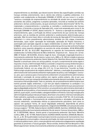 empreendimento ou atividade, que deverá ocorrer dentro das especificações contidas nas
licenças emitidas anteriormente, isto é, dentro dos critérios e padrões ambientais. A LI
também está estabelecida na Resolução CONAMA nº 237/97, em seu inciso II, in verbis:
“autoriza a instalação do empreendimento ou atividade de acordo com as especificações
constantes dos planos, programas e projetos aprovados, incluindo as medidas de controle
ambiental e demais condicionantes, da qual constituem motivo determinante”.66 Por fim,
implantado o empreendimento e cumpridas as restrições e condicionantes das licenças
anteriores, é fornecida a Licença de Operação (LO), a qual está amparada pelo inciso III, da
Resolução CONAMA nº 237/97, abaixo transcrita: III - Autoriza a operação da atividade ou
empreendimento, após a verificação do efetivo cumprimento do que consta das licenças
anteriores, com as medidas de controle ambiental e condicionantes determinados para a
operação. Não há como haver óbice à emissão da Licença de Operação.67 O licenciamento
ambiental é o único procedimento administrativo dividido em três etapas claramente
demarcadas, quais sejam: aprovação da localização; aprovação do Projeto Executivo; e
autorização para operação segundo as regras estabelecidas no alvará. 68 A Lei Federal nº
6.938/81, emseuart. 10, institui olicenciamentoambiental que foiinseridonoDireitoPositivo
brasileiro como requisito obrigatório ao exercício de certas atividades. 69 66 RESOLUÇÃO
CONAMA Nº 237, de 19.12.1997. Regulamenta os aspectos de licenciamento ambiental
estabelecidos na Política Nacional do Meio Ambiente. Disponível em: . Acesso em: 12 mar.
2008. 67 Ibidem. 68 OLIVEIRA, Antonio Inagê de Assis. Introdução à legislação brasileira e
licenciamento ambiental. Rio de Janeiro: Lumen Juris, 2005, p. 91. 38 Com relação à natureza
jurídica do licenciamento ambiental, Daniel Roberto Fink, Hamilton Alonso Júnior e Marcelo
Dawalibi a conceituam como um serviço público, no qual o cumprimento de certas regras e
requisitos vincula a Administração Pública a conceder a respectiva Licença Ambiental para o
exercício da obra pretendida.70 A natureza jurídica se comprova quando se analisa a
Constituição Federal, em seu artigo 225, § 1º, inc. IV que determina “incumbir ao Poder
Público exigir estudo prévio de impacto ambiental”. Ademais, a realização do procedimento
administrativode licenciamentoambiental implicapoderde polícia,este indelegável. Conclui-
se, pois, que o processo para o licenciamento ambiental é um procedimento administrativo
destinado à prestação de serviço público com regime jurídico próprio, não só por suas
características,como por comportaratividade extremamente danosaà sociedade, fazendo-se
necessáriaaintervençãoestatal.Trata-se,portanto, de um procedimento administrativo que
tramita perante órgãos ambientais, e que tem por objeto estabelecer as condições e os
requisitos para o exercício de uma atividade ou de um empreendimento que possa provocar
algumadegradaçãoambiental.71Porconstituir um procedimento administrativo destinado à
prestaçãode serviçopúblico,olicenciamentoestásujeitoaosprincípiosque regemosserviços
públicos,quaissejam, acontinuidade,aobrigatoriedadee aeficiência.Caso haja violação pela
administraçãode qualquerdessesprincípios,devehaveruma análise criteriosa realizada pelo
PoderJudiciário,sujeitando-aasançõespor seusatos e omissões.72 69 “Art. 10: A construção,
instalação, ampliação e funcionamento de estabelecimentos e atividades utilizadoras de
recursos ambientais, considerados efetiva ou potencialmente poluidores, bem como os
capazes sob qualquer forma, de causar degradação ambiental, dependerão de prévio
licenciamentoporórgãoestadual competente,integrantedoSISNAMA,semprejuízode outras
licenças exigíveis.” 70 FINK, Roberto Daniel; ALONSO JUNIOR, Hamilton; DAWALIBI, Marcelo.
Aspectosjurídicosdolicenciamentoambiental. Rio de Janeiro: Forense Universitária, 2000, p.
05. 71 DESTEFENNI, Marcos. Direito penal e licenciamento ambiental. São Paulo. Memória
Jurídica,2004, p. 83. 72 FINK,RobertoDaniel;ALONSOJUNIOR,Hamilton;DAWALIBI, Marcelo.
Op.cit., p.05. 39 A publicidade é outroprincípioinerente ao processo de licenciamento. Esse
princípiogarante a comunicação e a busca da conciliação, de modo a prevalecer o consenso e
o interesse públicomaior,istoé,amanutençãodomeioambiente ecologicamente equilibrado
garantido às presentes e futuras gerações. Nesse sentido, Antônio Herman Benjamin e Édis
Milaré argumentam:Sendoolicenciamentoambiental umatopolítico-administrativo,alémdo
 