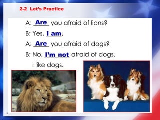 A: _____ you afraid of lions? B: Yes, _____. A: _____ you afraid of dogs? B: No, ________ afraid of dogs.   I like dogs. I am Are I’m   not 2-2  Let’s Practice Are 