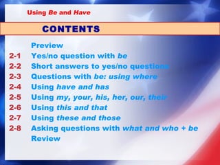       Preview 2-1 Yes/no question with  be 2-2 Short answers to yes/no questions 2-3 Questions with  be : using  where 2-4 Using  have  and  has 2-5 Using  my ,  your ,  his ,  her ,  our ,  their 2-6 Using  this  and  that 2-7 Using  these  and  those 2-8 Asking questions with  what  and  who  +  be Review CONTENTS Using  Be  and  Have 