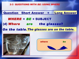 WHERE   +  BE  +  SUBJECT (d)  Where  are  the glasses ?   The glasses are on the table . On the table .   2-3  QUESTIONS WITH  BE : USING  WHERE be where +  Long Answer Question Short Answer 