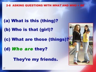 (b) Who is that (girl)?  (c) What are those (things)?  2-8  ASKING QUESTIONS WITH  WHAT  AND  WHO  +  BE (a) What is this (thing)? (d)  Who are  they?  They’re my friends. 