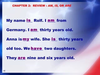 My name ___ Rolf. I ____ from  Germany. I ____ thirty years old. Anna is ___ wife. She ___ thirty years  old too. We ______ two daughters.  They ____ nine and six years old. is am am my is are have CHAPTER 2:  REVIEW :  AM ,  IS , OR  ARE 
