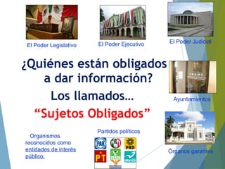 ¿Quiénes están obligados
a dar información?
Los llamados…
“Sujetos Obligados”
El Poder Legislativo El Poder Ejecutivo El Poder Judicial
Ayuntamientos
Órganos garantes
Partidos políticos
Organismos
reconocidos como
entidades de interés
público.
 