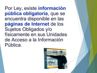 Por Ley, existe información
pública obligatoria, que se
encuentra disponible en las
páginas de Internet de los
Sujetos Obligados y/o
físicamente en sus Unidades
de Acceso a la Información
Pública.
 