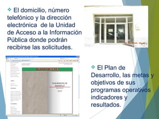  El domicilio, número
telefónico y la dirección
electrónica de la Unidad
de Acceso a la Información
Pública donde podrán
recibirse las solicitudes.
 El Plan de
Desarrollo, las metas y
objetivos de sus
programas operativos
indicadores y
resultados.
 