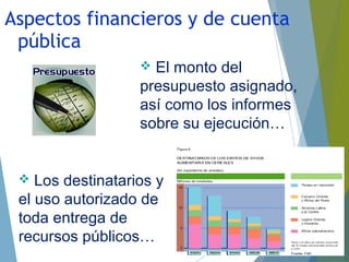  El monto del
presupuesto asignado,
así como los informes
sobre su ejecución…
 Los destinatarios y
el uso autorizado de
toda entrega de
recursos públicos…
Aspectos financieros y de cuenta
pública
 