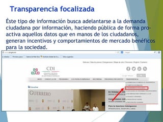 Transparencia focalizada
Éste tipo de información busca adelantarse a la demanda
ciudadana por información, haciendo pública de forma pro-
activa aquellos datos que en manos de los ciudadanos,
generan incentivos y comportamientos de mercado benéficos
para la sociedad.
 