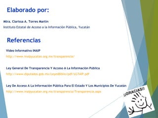 Referencias
Video Informativo INAIP
http://www.inaipyucatan.org.mx/transparencia/
Ley General De Transparencia Y Acceso A La Información Pública
http://www.diputados.gob.mx/LeyesBiblio/pdf/LGTAIP.pdf
Ley De Acceso A La Información Pública Para El Estado Y Los Municipios De Yucatán
http://www.inaipyucatan.org.mx/transparencia/Transparencia.aspx
Elaborado por:
Mtra. Clarissa A. Torres Martín
Instituto Estatal de Acceso a la Información Pública, Yucatán
 
