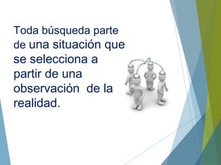 Toda búsqueda parte
de una situación que
se selecciona a
partir de una
observación de la
realidad.
 