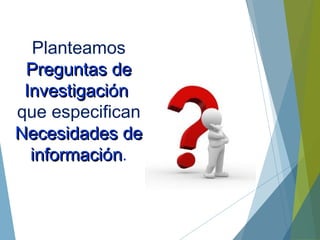 Planteamos
Preguntas dePreguntas de
InvestigaciInvestigacióónn
que especifican
Necesidades deNecesidades de
informaciinformacióónn.
 