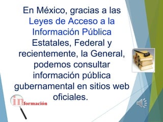 En México, gracias a las
Leyes de Acceso a la
Información Pública
Estatales, Federal y
recientemente, la General,
podemos consultar
información pública
gubernamental en sitios web
oficiales.
 