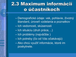 2.3 Maximum informácií
o účastníkoch
– Demografické údaje: vek, pohlavie, životný
štandard, úroveň vzdelania a poznatkov
– Ich vedomosti, skúsenosti
– Ich situáciu (druh práce, ..)
– Ich problémy (najväčšie )
– Ich potreby (čo od Vás očakávajú)
– Ako chcú využiť informácie, ktoré im
poskytnete.
 