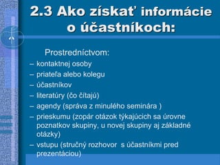2.3 Ako získať informácie
o účastníkoch:
Prostredníctvom:
– kontaktnej osoby
– priateľa alebo kolegu
– účastníkov
– literatúry (čo čítajú)
– agendy (správa z minulého seminára )
– prieskumu (zopár otázok týkajúcich sa úrovne
poznatkov skupiny, u novej skupiny aj základné
otázky)
– vstupu (stručný rozhovor s účastníkmi pred
prezentáciou)
 