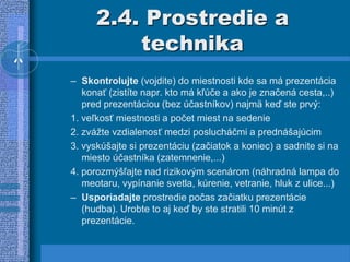 2.4. Prostredie a
technika
– Skontrolujte (vojdite) do miestnosti kde sa má prezentácia
konať (zistíte napr. kto má kľúče a ako je značená cesta,..)
pred prezentáciou (bez účastníkov) najmä keď ste prvý:
1. veľkosť miestnosti a počet miest na sedenie
2. zvážte vzdialenosť medzi poslucháčmi a prednášajúcim
3. vyskúšajte si prezentáciu (začiatok a koniec) a sadnite si na
miesto účastníka (zatemnenie,...)
4. porozmýšľajte nad rizikovým scenárom (náhradná lampa do
meotaru, vypínanie svetla, kúrenie, vetranie, hluk z ulice...)
– Usporiadajte prostredie počas začiatku prezentácie
(hudba). Urobte to aj keď by ste stratili 10 minút z
prezentácie.
 