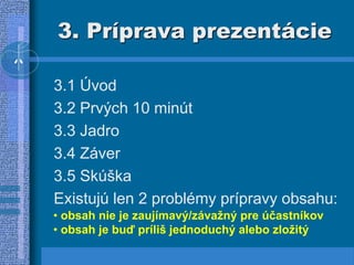3. Príprava prezentácie
3.1 Úvod
3.2 Prvých 10 minút
3.3 Jadro
3.4 Záver
3.5 Skúška
Existujú len 2 problémy prípravy obsahu:
• obsah nie je zaujímavý/závažný pre účastníkov
• obsah je buď príliš jednoduchý alebo zložitý
 
