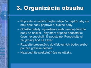 3. Organizácia obsahu
– Pripravte si najdôležitejšie údaje čo najskôr aby ste
mali dosť času pripraviť si hlavné body.
– Odložte detaily, vysvetlenia alebo menej dôležité
body na neskôr, aby ste v prípade nedostatku
času nevynechali nič podstatné. Ponechajte si
zaujímavý bod na záver.
– Rozdeľte prezentáciu do číslovaných bodov alebo
použite grafické delenie.
– Nezabudnite poskytnúť čas na otázky.
 