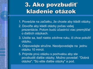 3. Ako povzbudiť
kladenie otázok
1. Povedzte na začiatku, že chcete aby kládli otázky.
2. Dovoľte aby kládli otázky počas vašej
prezentácie. Potom budú účastníci viac premýšľať
o ďalších otázkach.
3. Uistite sa, keď niekto zdvihne ruku, či chce položiť
otázku.
4. Odpovedajte stručne. Neodpovedajte na jednu
otázku 10 minút.
5. Prijmite prvú otázku s pochvalou aby ste
povzbudili ďalšie otázky. Možno povedať: "Dobrá
otázka"; "Sú ešte ďalšie otázky" a pod.
 
