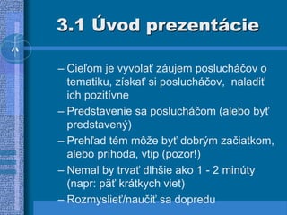 3.1 Úvod prezentácie
– Cieľom je vyvolať záujem poslucháčov o
tematiku, získať si poslucháčov, naladiť
ich pozitívne
– Predstavenie sa poslucháčom (alebo byť
predstavený)
– Prehľad tém môže byť dobrým začiatkom,
alebo príhoda, vtip (pozor!)
– Nemal by trvať dlhšie ako 1 - 2 minúty
(napr: päť krátkych viet)
– Rozmyslieť/naučiť sa dopredu
 