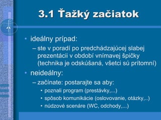3.1 Ťažký začiatok
• ideálny prípad:
– ste v poradí po predchádzajúcej slabej
prezentácii v období vnímavej špičky
(technika je odskúšaná, všetci sú prítomní)
• neideálny:
– začínate: postarajte sa aby:
• poznali program (prestávky,...)
• spôsob komunikácie (oslovovanie, otázky,..)
• núdzové scenáre (WC, odchody,...)
 