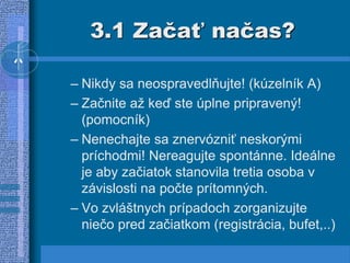 3.1 Začať načas?
– Nikdy sa neospravedlňujte! (kúzelník A)
– Začnite až keď ste úplne pripravený!
(pomocník)
– Nenechajte sa znervózniť neskorými
príchodmi! Nereagujte spontánne. Ideálne
je aby začiatok stanovila tretia osoba v
závislosti na počte prítomných.
– Vo zvláštnych prípadoch zorganizujte
niečo pred začiatkom (registrácia, bufet,..)
 