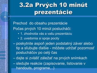 3.2a Prvých 10 minút
prezentácie
Prechod do obsahu prezentácie
Počas prvých 10 minút poslucháči:
• 1. zhodnotia vás a vašu prezentáciu
• 2. uvedomia si spoje pocity
– poskytnite aspoň jeden podstatný záver alebo
tip a sľubujte ďalšie - môžete udržať pozornosť
poslucháčov po celý čas
– dajte si zvlášť záležať na prvých snímkach
– sledujte reakcie (zapisovanie, listovanie v
handouts, programe,..)
 