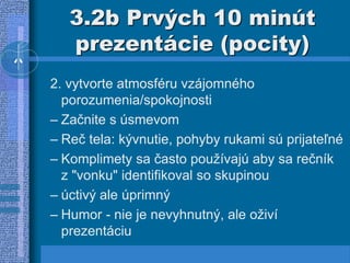3.2b Prvých 10 minút
prezentácie (pocity)
2. vytvorte atmosféru vzájomného
porozumenia/spokojnosti
– Začnite s úsmevom
– Reč tela: kývnutie, pohyby rukami sú prijateľné
– Komplimety sa často používajú aby sa rečník
z "vonku" identifikoval so skupinou
– úctivý ale úprimný
– Humor - nie je nevyhnutný, ale oživí
prezentáciu
 